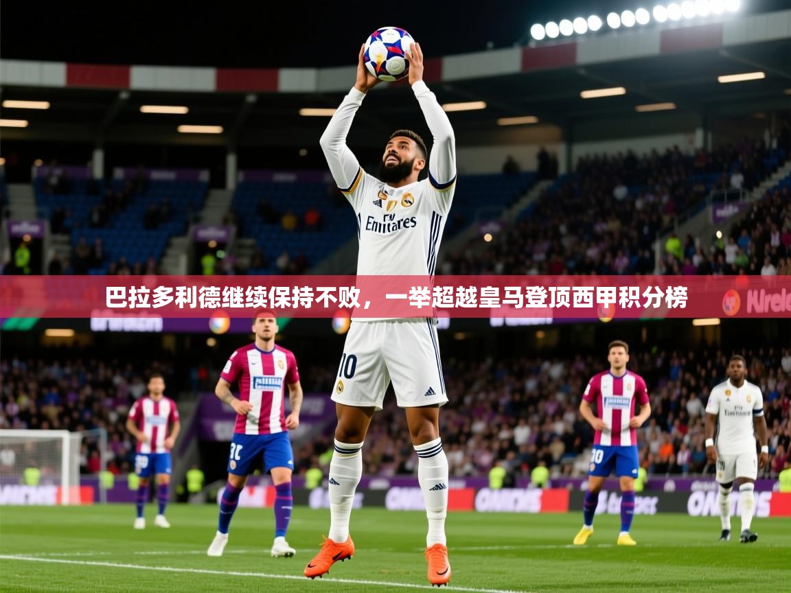 2025九游娱乐app信誉好巴拉多利德继续保持不败,一举超越皇马登顶西甲积分榜 第1张