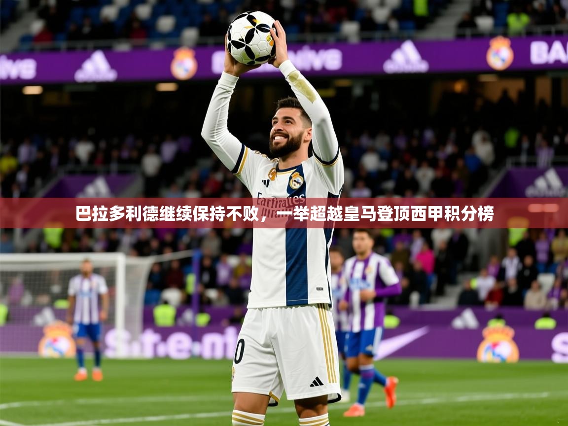 2025九游娱乐app信誉好巴拉多利德继续保持不败,一举超越皇马登顶西甲积分榜 第4张