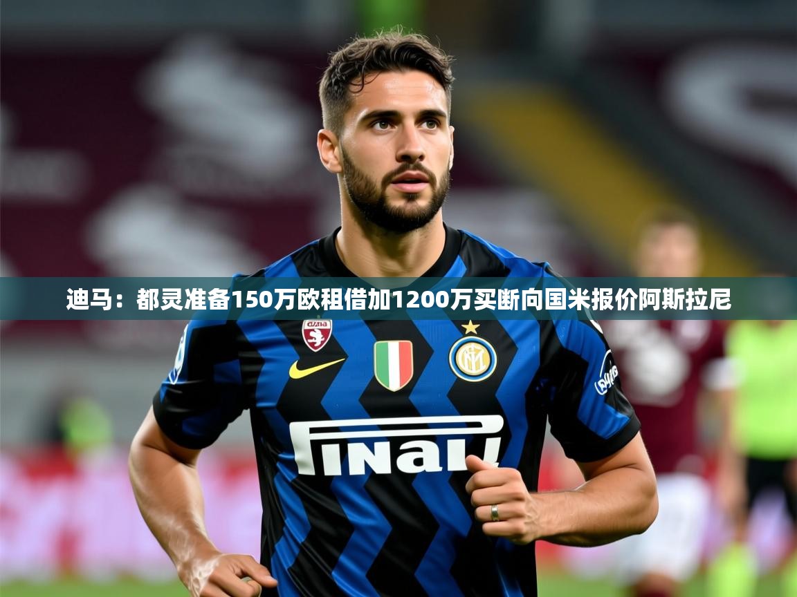 2025九游娱乐官方网站迪马：都灵准备150万欧租借加1200万买断向国米报价阿斯拉尼