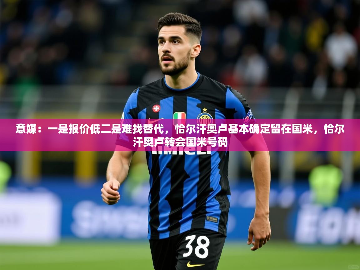 2025九游娱乐官网登录入口意媒：一是报价低二是难找替代，恰尔汗奥卢基本确定留在国米，恰尔汗奥卢转会国米号码