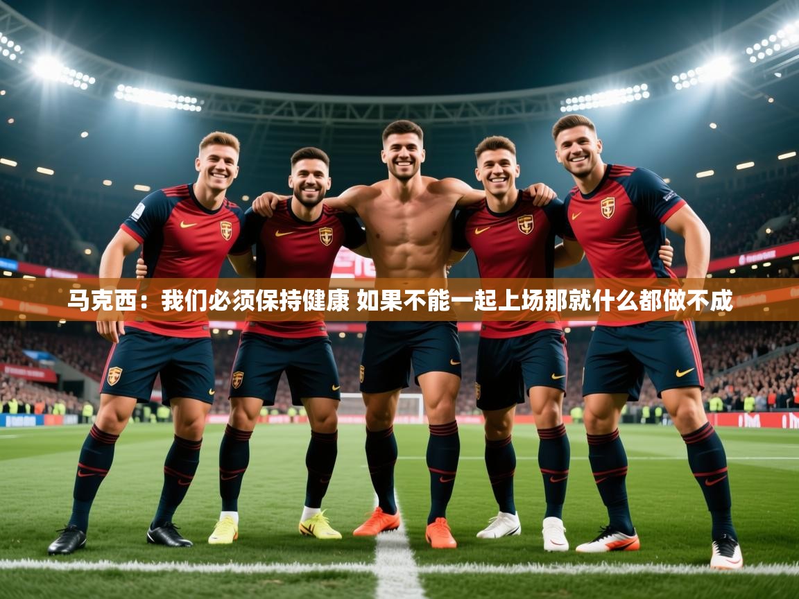 2025九游娱乐app下载马克西：我们必须保持健康 如果不能一起上场那就什么都做不成