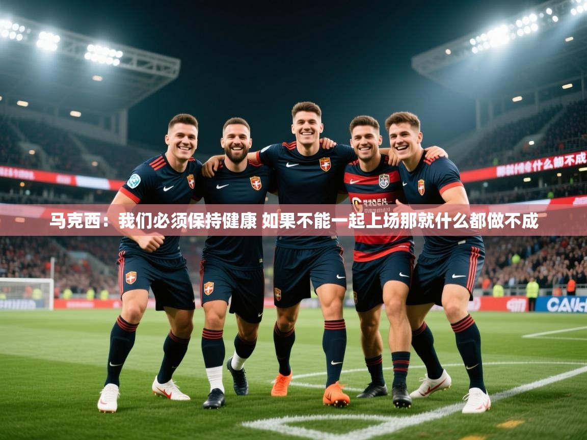 2025九游娱乐app下载马克西：我们必须保持健康 如果不能一起上场那就什么都做不成  第2张